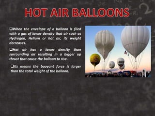 When the envelope of a balloon is filed
with a gas of lower density that air such as
Hydrogen, Helium or hot air, its weight
decreases.
Hot air has a lower density than
surrounding air resulting in a bigger up
thrust that cause the balloon to rise.
Its means the buoyant force is larger
than the total weight of the balloon.
 