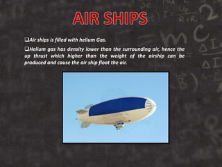 Air ships is filled with helium Gas.
Helium gas has density lower than the surrounding air, hence the
up thrust which higher than the weight of the airship can be
produced and cause the air ship float the air.
 