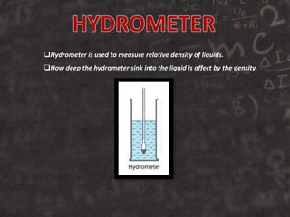 Hydrometer is used to measure relative density of liquids.
How deep the hydrometer sink into the liquid is affect by the density.
 