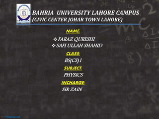 BAHRIA UNIVERSITY LAHORE CAMPUS
(CIVIC CENTER JOHAR TOWN LAHORE)
NAME:
FARAZ QURESHI
SAFI ULLAH SHAHID
CLASS:
BS(CS)1
SUBJECT:
PHYSICS
INCHARGE:
SIR ZAIN
 