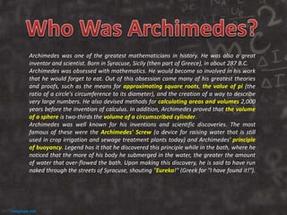 Archimedes was one of the greatest mathematicians in history. He was also a great
inventor and scientist. Born in Syracuse, Sicily (then part of Greece), in about 287 B.C.
Archimedes was obsessed with mathematics. He would become so involved in his work
that he would forget to eat. Out of this obsession came many of his greatest theories
and proofs, such as the means for approximating square roots, the value of pi (the
ratio of a circle's circumference to its diameter), and the creation of a way to describe
very large numbers. He also devised methods for calculating areas and volumes 2,000
years before the invention of calculus. In addition, Archimedes proved that the volume
of a sphere is two-thirds the volume of a circumscribed cylinder.
Archimedes was well known for his inventions and scientific discoveries. The most
famous of these were the Archimedes' Screw (a device for raising water that is still
used in crop irrigation and sewage treatment plants today) and Archimedes' principle
of buoyancy. Legend has it that he discovered this principle while in the bath, where he
noticed that the more of his body he submerged in the water, the greater the amount
of water that over-flowed the bath. Upon making this discovery, he is said to have run
naked through the streets of Syracuse, shouting "Eureka!" (Greek for "I have found it!").
 