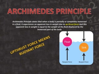 Archimedes Principle states that when a body is partially or completely immersed
in a fluid, it experiences an apparent loss in weight due to up thrust force and this
apparent loss in weight is equal to the weight of the fluid displaced by the
immersed part of the body
 