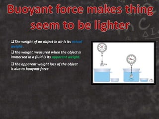 The weight of an object in air is its actual
weight .
The weight measured when the object is
immersed in a fluid is its apparent weight.
The apparent weight loss of the object
is due to buoyant force.
 