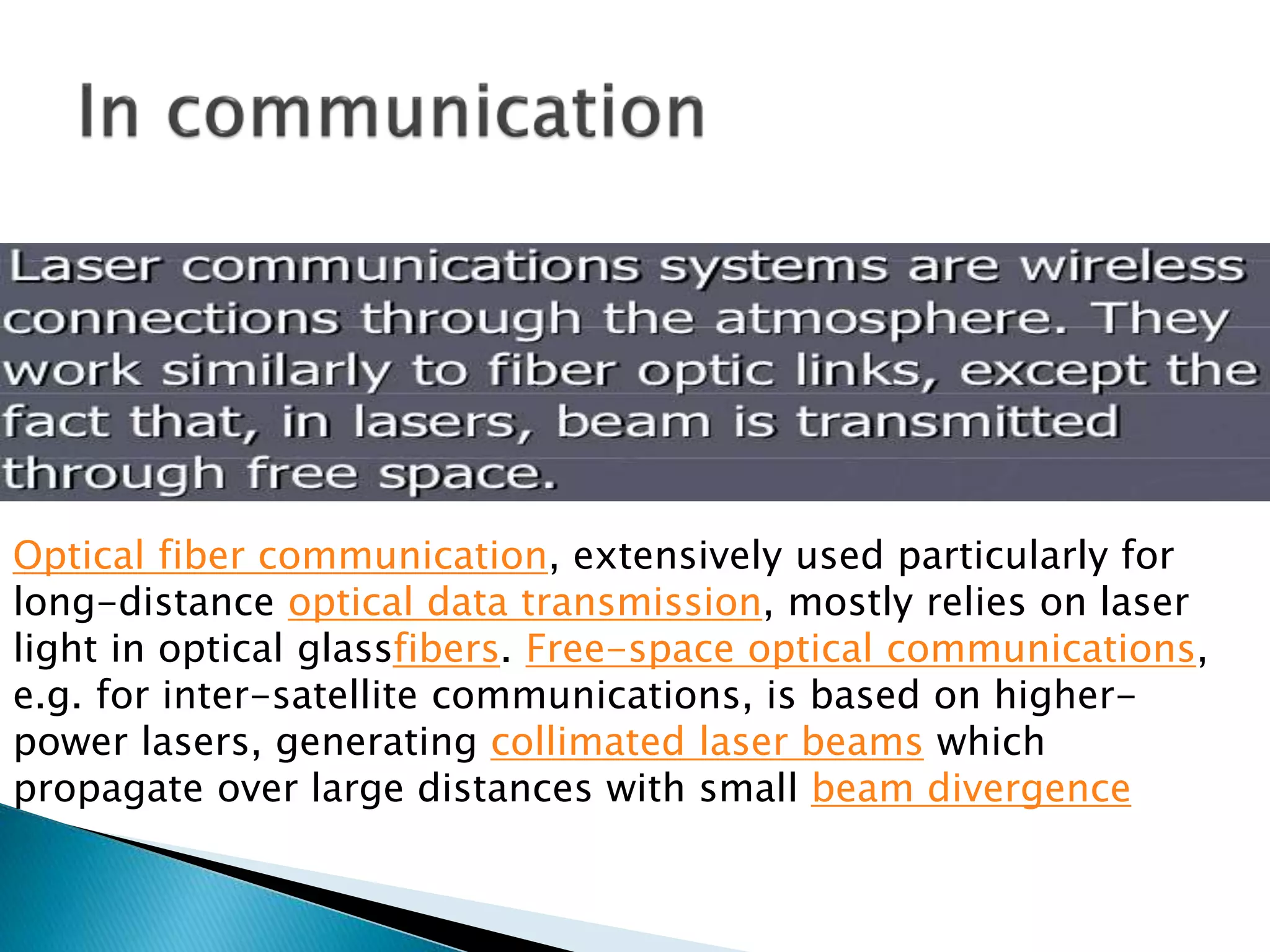 Optical fiber communication, extensively used particularly for
long-distance optical data transmission, mostly relies on laser
light in optical glassfibers. Free-space optical communications,
e.g. for inter-satellite communications, is based on higher-
power lasers, generating collimated laser beams which
propagate over large distances with small beam divergence
 