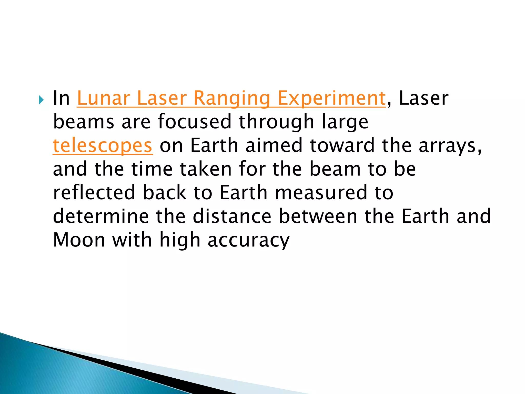  In Lunar Laser Ranging Experiment, Laser
beams are focused through large
telescopes on Earth aimed toward the arrays,
and the time taken for the beam to be
reflected back to Earth measured to
determine the distance between the Earth and
Moon with high accuracy
 