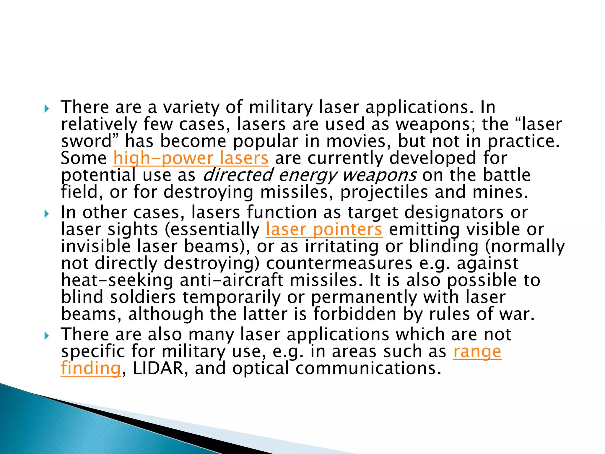  There are a variety of military laser applications. In
relatively few cases, lasers are used as weapons; the “laser
sword” has become popular in movies, but not in practice.
Some high-power lasers are currently developed for
potential use as directed energy weapons on the battle
field, or for destroying missiles, projectiles and mines.
 In other cases, lasers function as target designators or
laser sights (essentially laser pointers emitting visible or
invisible laser beams), or as irritating or blinding (normally
not directly destroying) countermeasures e.g. against
heat-seeking anti-aircraft missiles. It is also possible to
blind soldiers temporarily or permanently with laser
beams, although the latter is forbidden by rules of war.
 There are also many laser applications which are not
specific for military use, e.g. in areas such as range
finding, LIDAR, and optical communications.
 
