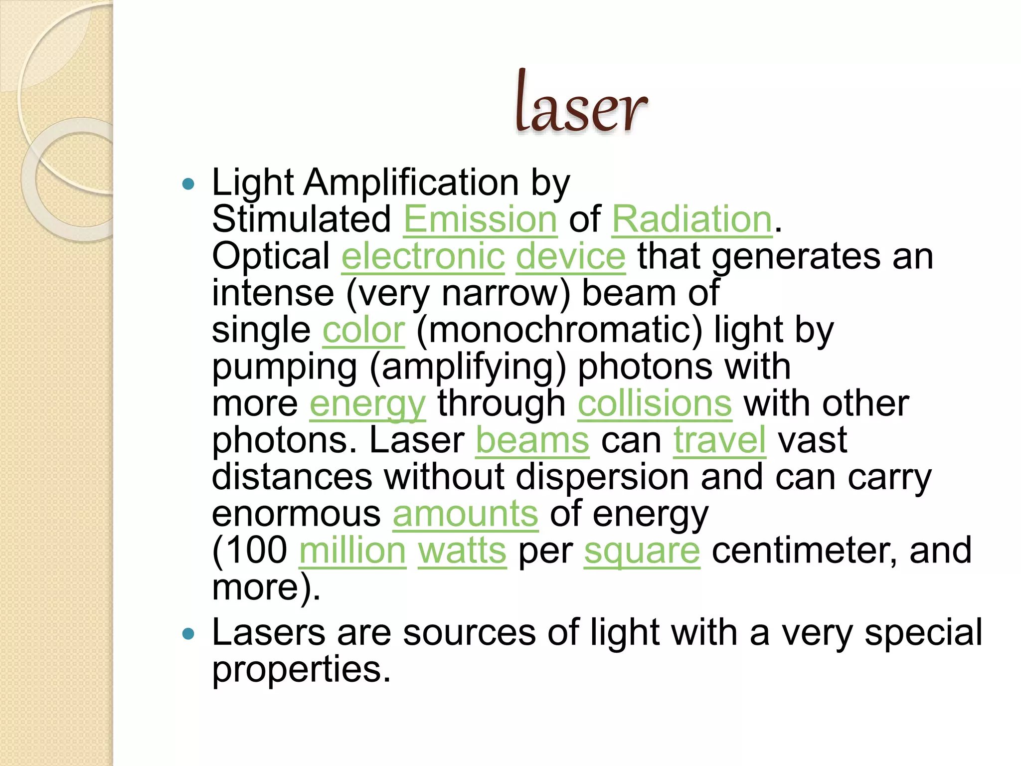 laser
 Light Amplification by
Stimulated Emission of Radiation.
Optical electronic device that generates an
intense (very narrow) beam of
single color (monochromatic) light by
pumping (amplifying) photons with
more energy through collisions with other
photons. Laser beams can travel vast
distances without dispersion and can carry
enormous amounts of energy
(100 million watts per square centimeter, and
more).
 Lasers are sources of light with a very special
properties.
 
