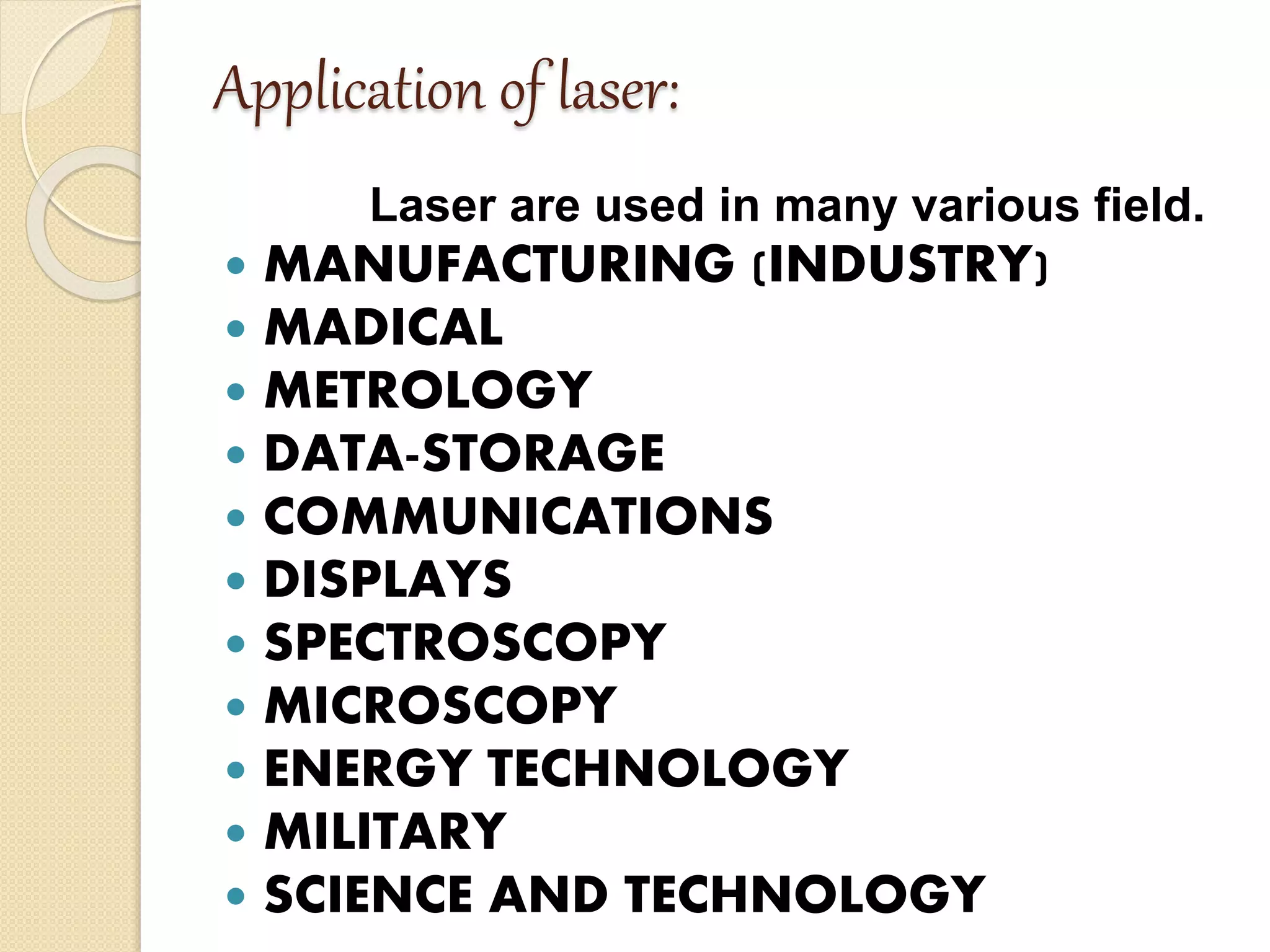 Application of laser:
Laser are used in many various field.
 MANUFACTURING (INDUSTRY)
 MADICAL
 METROLOGY
 DATA-STORAGE
 COMMUNICATIONS
 DISPLAYS
 SPECTROSCOPY
 MICROSCOPY
 ENERGY TECHNOLOGY
 MILITARY
 SCIENCE AND TECHNOLOGY
 