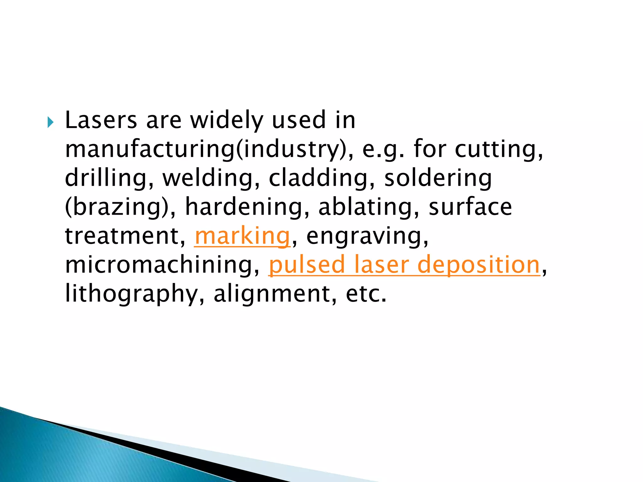  Lasers are widely used in
manufacturing(industry), e.g. for cutting,
drilling, welding, cladding, soldering
(brazing), hardening, ablating, surface
treatment, marking, engraving,
micromachining, pulsed laser deposition,
lithography, alignment, etc.
 