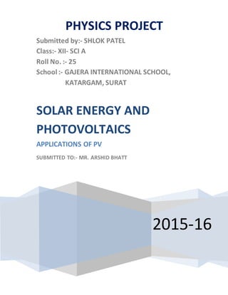 PHYSICS PROJECT
Submitted by:- SHLOK PATEL
Class:- XII- SCI A
Roll No. :- 25
School :- GAJERA INTERNATIONAL SCHOOL,
KATARGAM, SURAT
2015-16
SOLAR ENERGY AND
PHOTOVOLTAICS
APPLICATIONS OF PV
SUBMITTED TO:- MR. ARSHID BHATT
 
