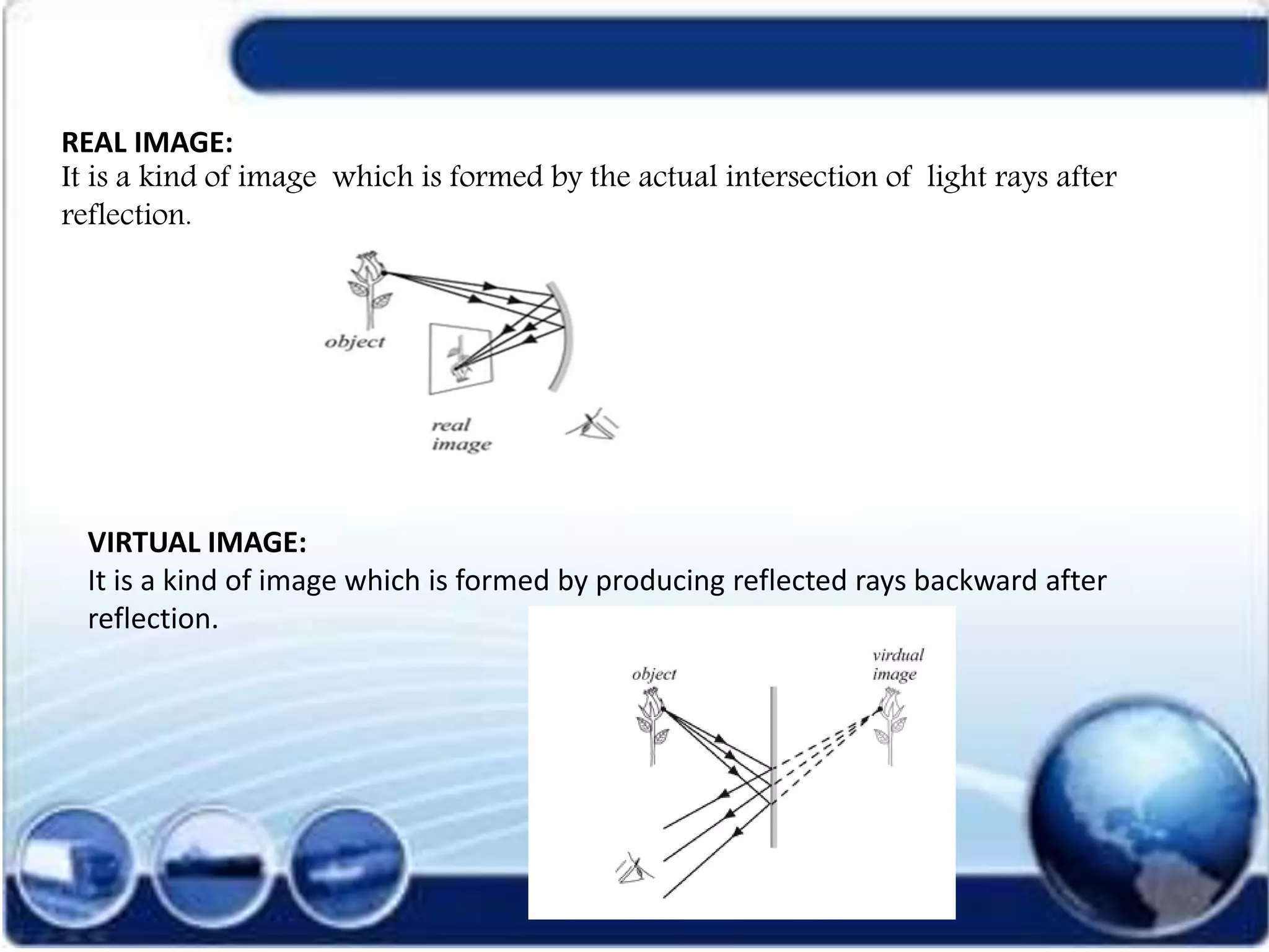 REAL IMAGE:
It is a kind of image which is formed by the actual intersection of light rays after
reflection.
VIRTUAL IMAGE:
It is a kind of image which is formed by producing reflected rays backward after
reflection.
 