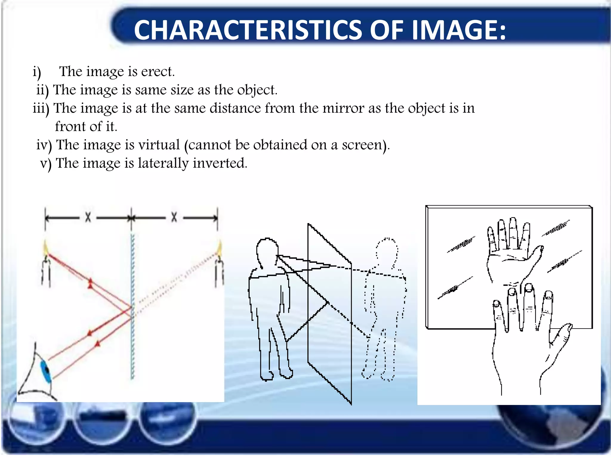 CHARACTERISTICS OF IMAGE:
i) The image is erect.
ii) The image is same size as the object.
iii) The image is at the same distance from the mirror as the object is in
front of it.
iv) The image is virtual (cannot be obtained on a screen).
v) The image is laterally inverted.
 