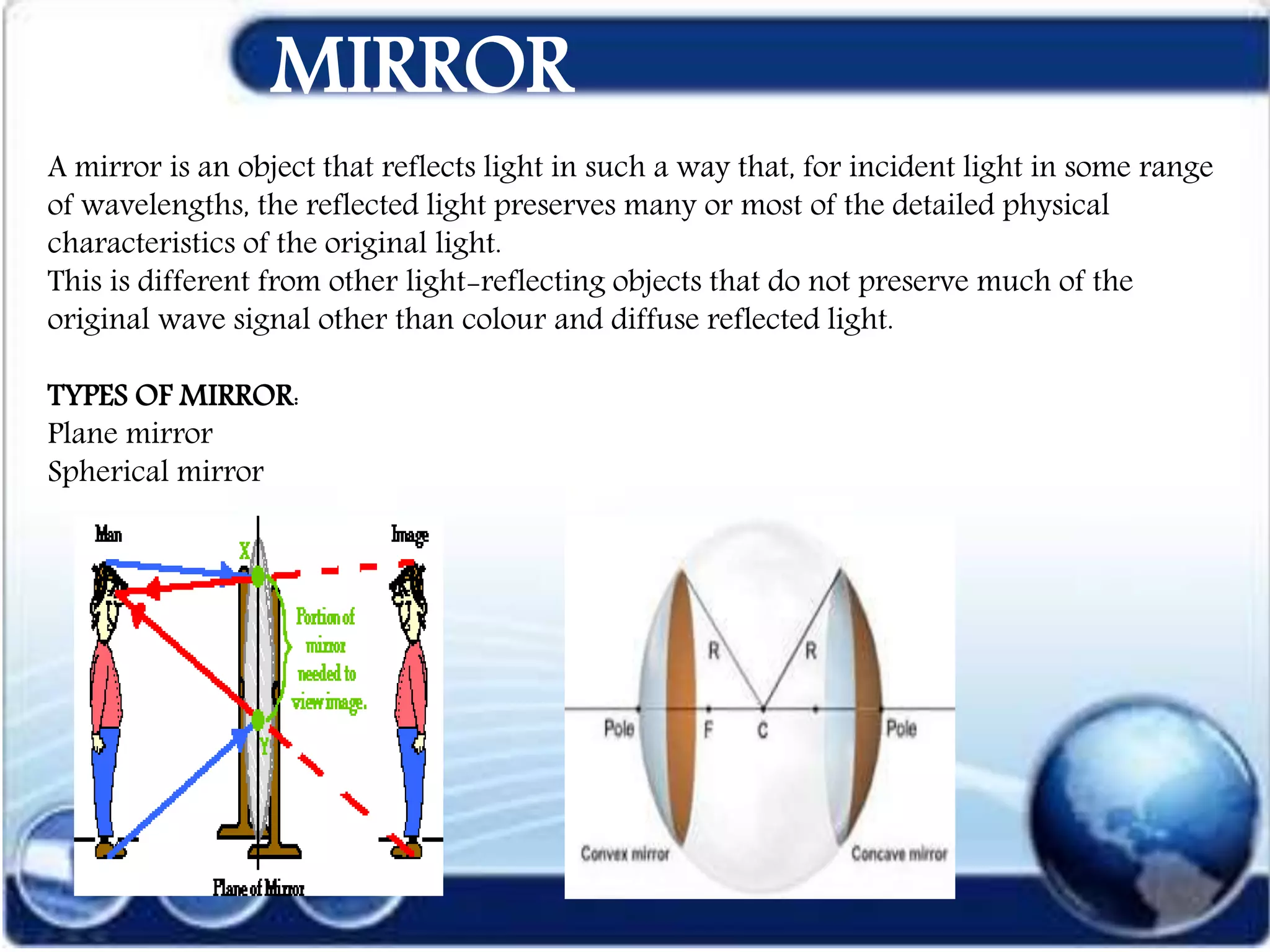 MIRROR
A mirror is an object that reflects light in such a way that, for incident light in some range
of wavelengths, the reflected light preserves many or most of the detailed physical
characteristics of the original light.
This is different from other light-reflecting objects that do not preserve much of the
original wave signal other than colour and diffuse reflected light.
TYPES OF MIRROR:
Plane mirror
Spherical mirror
 