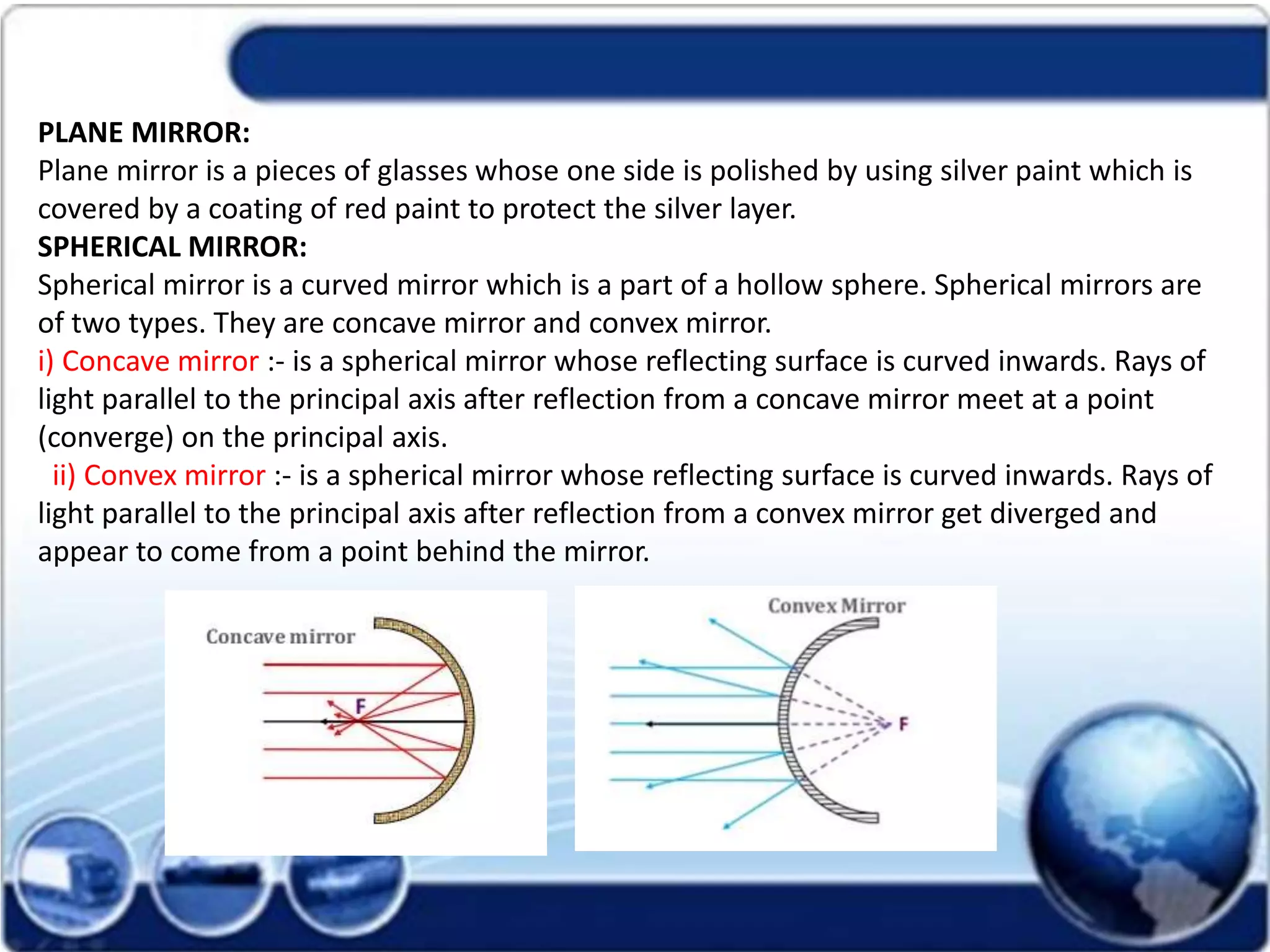 PLANE MIRROR:
Plane mirror is a pieces of glasses whose one side is polished by using silver paint which is
covered by a coating of red paint to protect the silver layer.
SPHERICAL MIRROR:
Spherical mirror is a curved mirror which is a part of a hollow sphere. Spherical mirrors are
of two types. They are concave mirror and convex mirror.
i) Concave mirror :- is a spherical mirror whose reflecting surface is curved inwards. Rays of
light parallel to the principal axis after reflection from a concave mirror meet at a point
(converge) on the principal axis.
ii) Convex mirror :- is a spherical mirror whose reflecting surface is curved inwards. Rays of
light parallel to the principal axis after reflection from a convex mirror get diverged and
appear to come from a point behind the mirror.
 