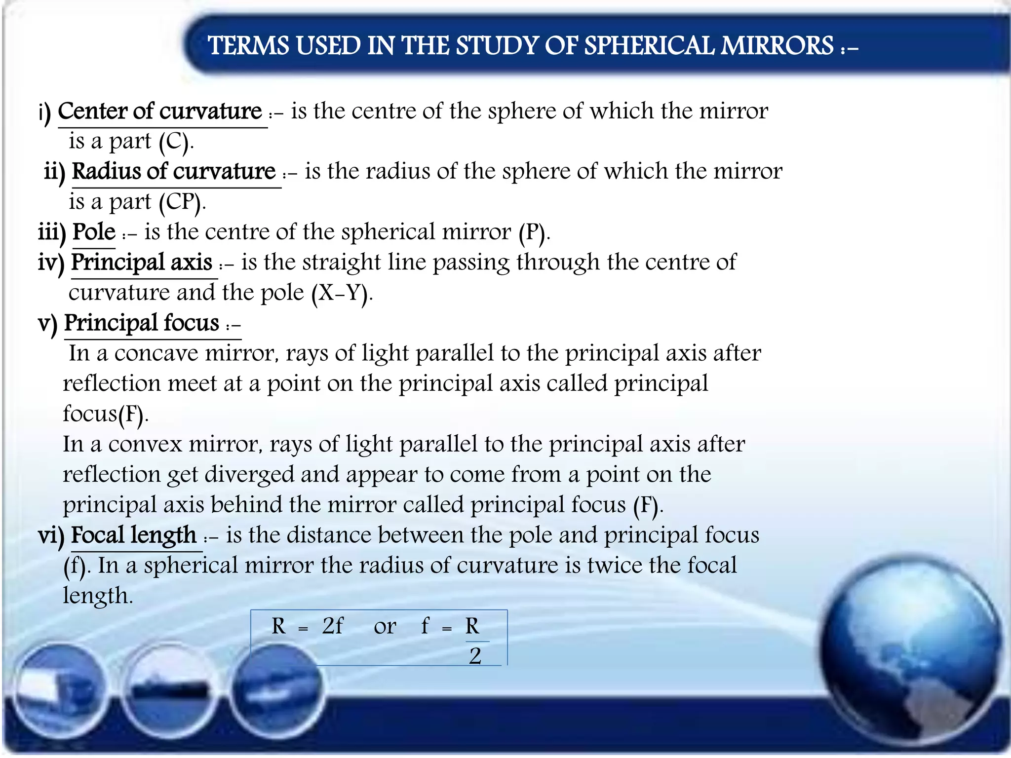 TERMS USED IN THE STUDY OF SPHERICAL MIRRORS :-
i) Center of curvature :- is the centre of the sphere of which the mirror
is a part (C).
ii) Radius of curvature :- is the radius of the sphere of which the mirror
is a part (CP).
iii) Pole :- is the centre of the spherical mirror (P).
iv) Principal axis :- is the straight line passing through the centre of
curvature and the pole (X-Y).
v) Principal focus :-
In a concave mirror, rays of light parallel to the principal axis after
reflection meet at a point on the principal axis called principal
focus(F).
In a convex mirror, rays of light parallel to the principal axis after
reflection get diverged and appear to come from a point on the
principal axis behind the mirror called principal focus (F).
vi) Focal length :- is the distance between the pole and principal focus
(f). In a spherical mirror the radius of curvature is twice the focal
length.
R = 2f or f = R
2
 