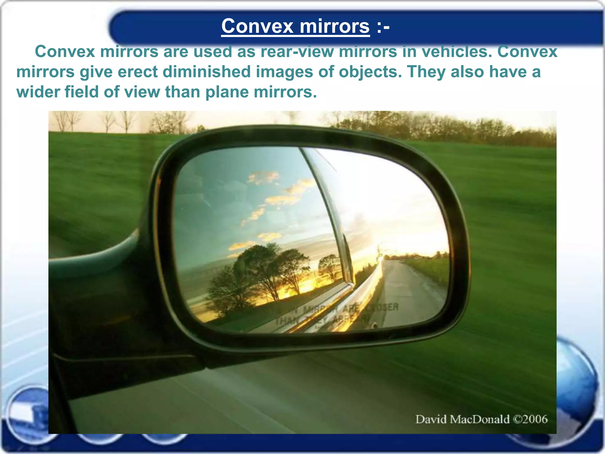 Convex mirrors :-
Convex mirrors are used as rear-view mirrors in vehicles. Convex
mirrors give erect diminished images of objects. They also have a
wider field of view than plane mirrors.
 