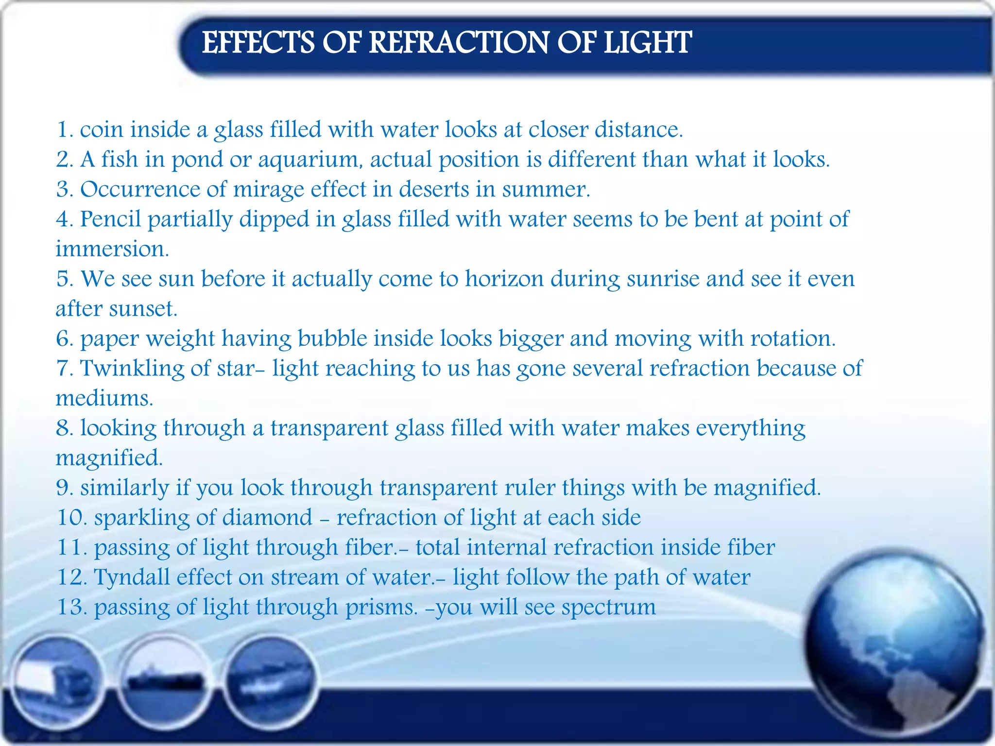 1. coin inside a glass filled with water looks at closer distance.
2. A fish in pond or aquarium, actual position is different than what it looks.
3. Occurrence of mirage effect in deserts in summer.
4. Pencil partially dipped in glass filled with water seems to be bent at point of
immersion.
5. We see sun before it actually come to horizon during sunrise and see it even
after sunset.
6. paper weight having bubble inside looks bigger and moving with rotation.
7. Twinkling of star- light reaching to us has gone several refraction because of
mediums.
8. looking through a transparent glass filled with water makes everything
magnified.
9. similarly if you look through transparent ruler things with be magnified.
10. sparkling of diamond - refraction of light at each side
11. passing of light through fiber.- total internal refraction inside fiber
12. Tyndall effect on stream of water.- light follow the path of water
13. passing of light through prisms. -you will see spectrum
EFFECTS OF REFRACTION OF LIGHT
 