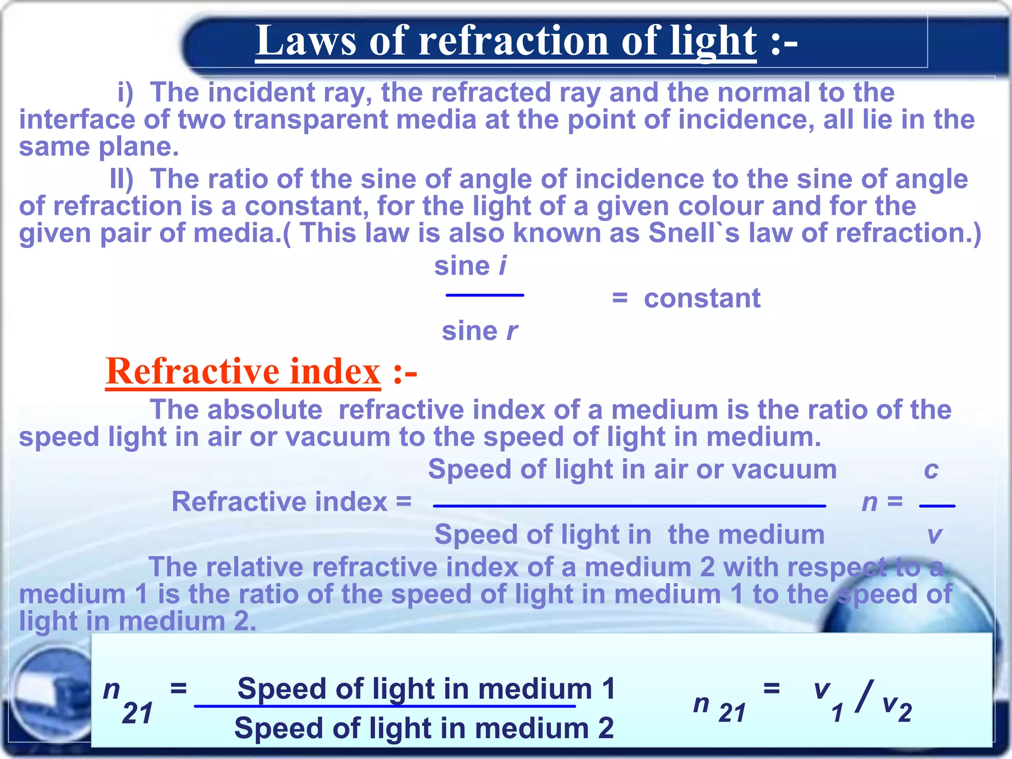 Laws of refraction of light :-
i) The incident ray, the refracted ray and the normal to the
interface of two transparent media at the point of incidence, all lie in the
same plane.
II) The ratio of the sine of angle of incidence to the sine of angle
of refraction is a constant, for the light of a given colour and for the
given pair of media.( This law is also known as Snell`s law of refraction.)
sine i
= constant
sine r
Refractive index :-
The absolute refractive index of a medium is the ratio of the
speed light in air or vacuum to the speed of light in medium.
Speed of light in air or vacuum c
Refractive index = n =
Speed of light in the medium v
The relative refractive index of a medium 2 with respect to a
medium 1 is the ratio of the speed of light in medium 1 to the speed of
light in medium 2.
n
21
= Speed of light in medium 1 n 21
= v
1 / v2
Speed of light in medium 2
 