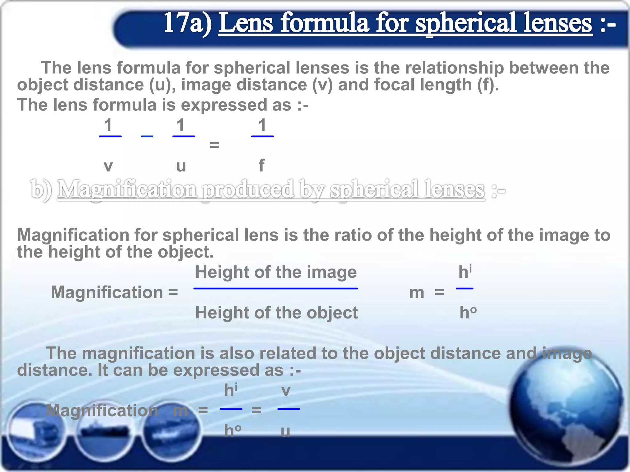 The lens formula for spherical lenses is the relationship between the
object distance (u), image distance (v) and focal length (f).
The lens formula is expressed as :-
1 1 1
=
v u f
Magnification for spherical lens is the ratio of the height of the image to
the height of the object.
Height of the image hi
Magnification = m =
Height of the object ho
The magnification is also related to the object distance and image
distance. It can be expressed as :-
hi v
Magnification m = =
ho u
 