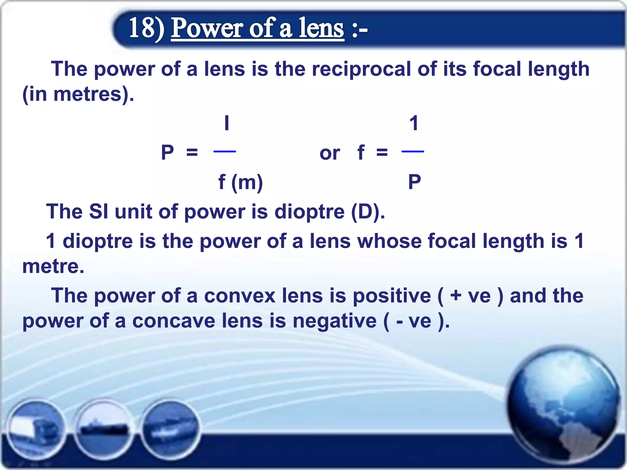 The power of a lens is the reciprocal of its focal length
(in metres).
I 1
P = or f =
f (m) P
The SI unit of power is dioptre (D).
1 dioptre is the power of a lens whose focal length is 1
metre.
The power of a convex lens is positive ( + ve ) and the
power of a concave lens is negative ( - ve ).
 