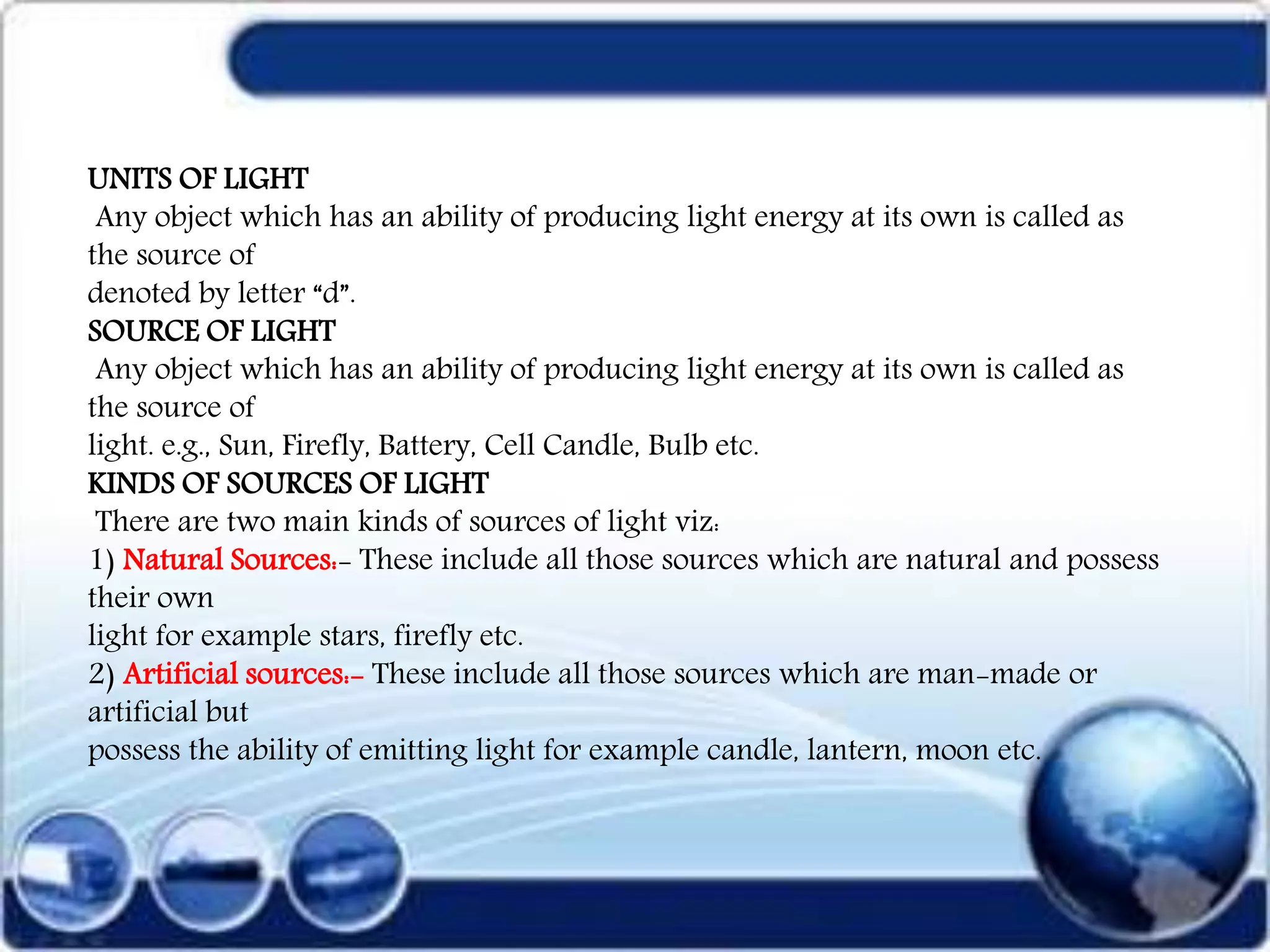 UNITS OF LIGHT
Any object which has an ability of producing light energy at its own is called as
the source of
denoted by letter “d”.
SOURCE OF LIGHT
Any object which has an ability of producing light energy at its own is called as
the source of
light. e.g., Sun, Firefly, Battery, Cell Candle, Bulb etc.
KINDS OF SOURCES OF LIGHT
There are two main kinds of sources of light viz:
1) Natural Sources:- These include all those sources which are natural and possess
their own
light for example stars, firefly etc.
2) Artificial sources:- These include all those sources which are man-made or
artificial but
possess the ability of emitting light for example candle, lantern, moon etc.
 