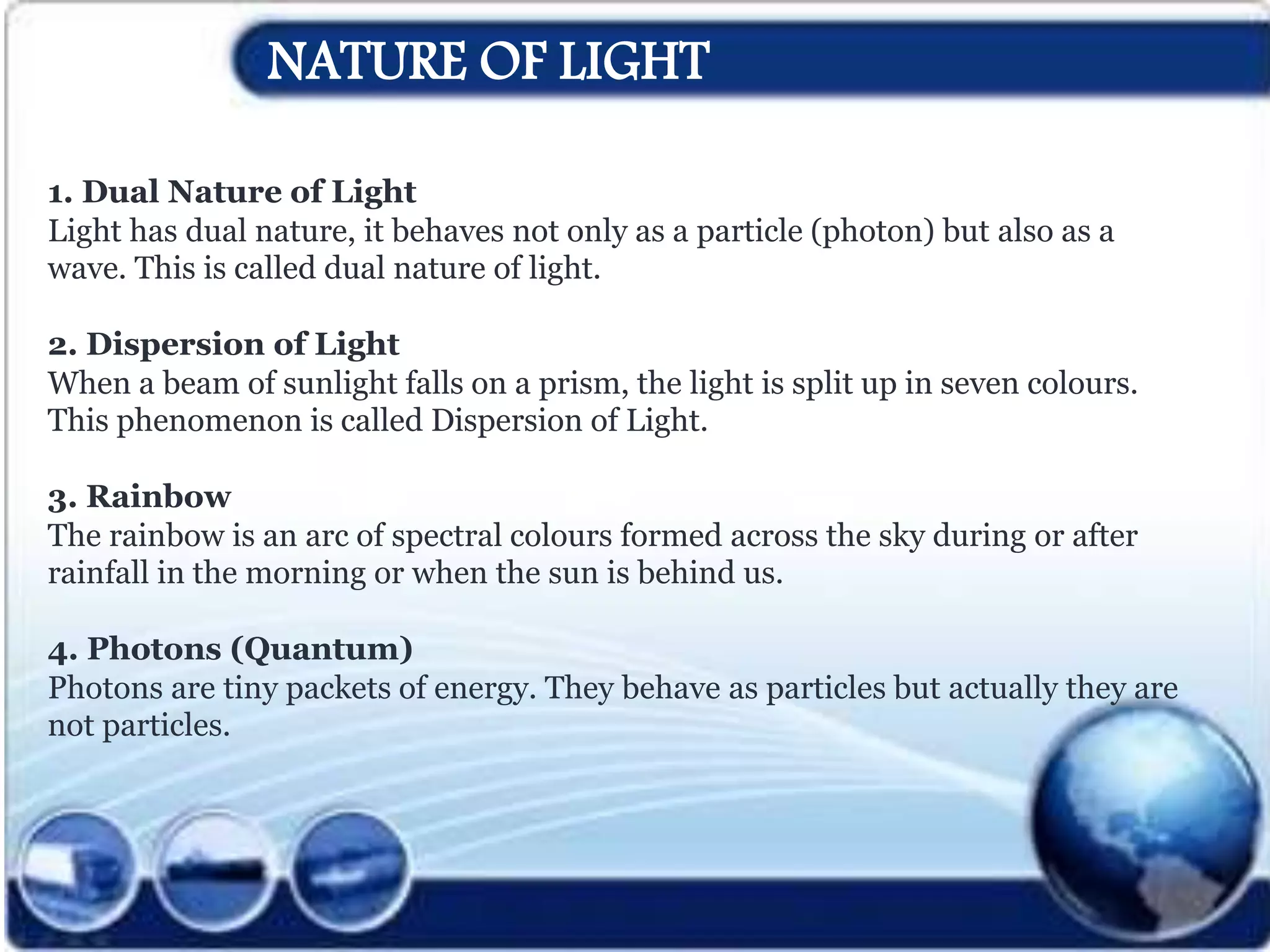 NATURE OF LIGHT
1. Dual Nature of Light
Light has dual nature, it behaves not only as a particle (photon) but also as a
wave. This is called dual nature of light.
2. Dispersion of Light
When a beam of sunlight falls on a prism, the light is split up in seven colours.
This phenomenon is called Dispersion of Light.
3. Rainbow
The rainbow is an arc of spectral colours formed across the sky during or after
rainfall in the morning or when the sun is behind us.
4. Photons (Quantum)
Photons are tiny packets of energy. They behave as particles but actually they are
not particles.
 