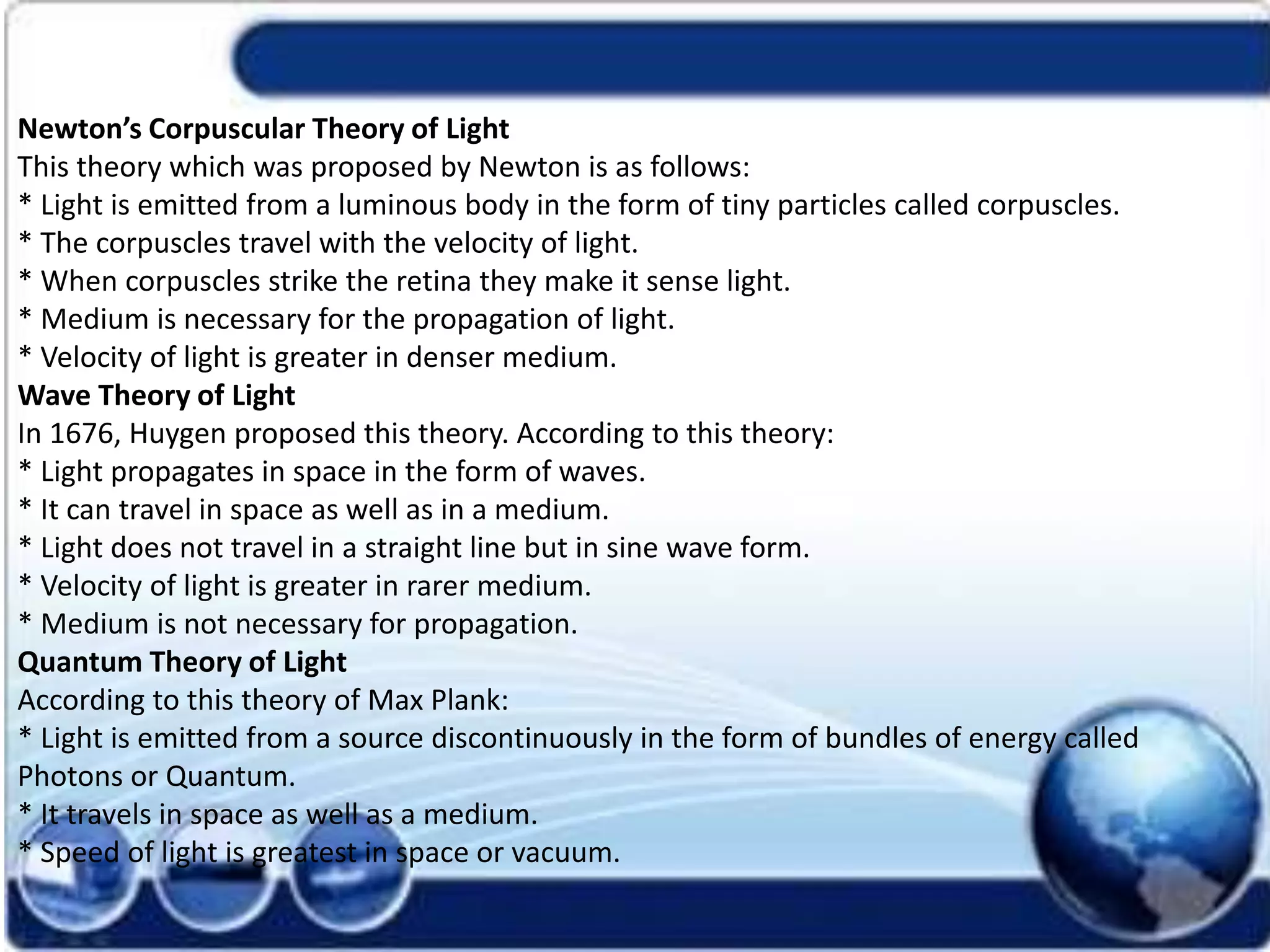 Newton’s Corpuscular Theory of Light
This theory which was proposed by Newton is as follows:
* Light is emitted from a luminous body in the form of tiny particles called corpuscles.
* The corpuscles travel with the velocity of light.
* When corpuscles strike the retina they make it sense light.
* Medium is necessary for the propagation of light.
* Velocity of light is greater in denser medium.
Wave Theory of Light
In 1676, Huygen proposed this theory. According to this theory:
* Light propagates in space in the form of waves.
* It can travel in space as well as in a medium.
* Light does not travel in a straight line but in sine wave form.
* Velocity of light is greater in rarer medium.
* Medium is not necessary for propagation.
Quantum Theory of Light
According to this theory of Max Plank:
* Light is emitted from a source discontinuously in the form of bundles of energy called
Photons or Quantum.
* It travels in space as well as a medium.
* Speed of light is greatest in space or vacuum.
 