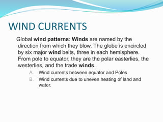 WIND CURRENTS
Global wind patterns: Winds are named by the
direction from which they blow. The globe is encircled
by six major wind belts, three in each hemisphere.
From pole to equator, they are the polar easterlies, the
westerlies, and the trade winds.
A. Wind currents between equator and Poles
B. Wind currents due to uneven heating of land and
water.
 