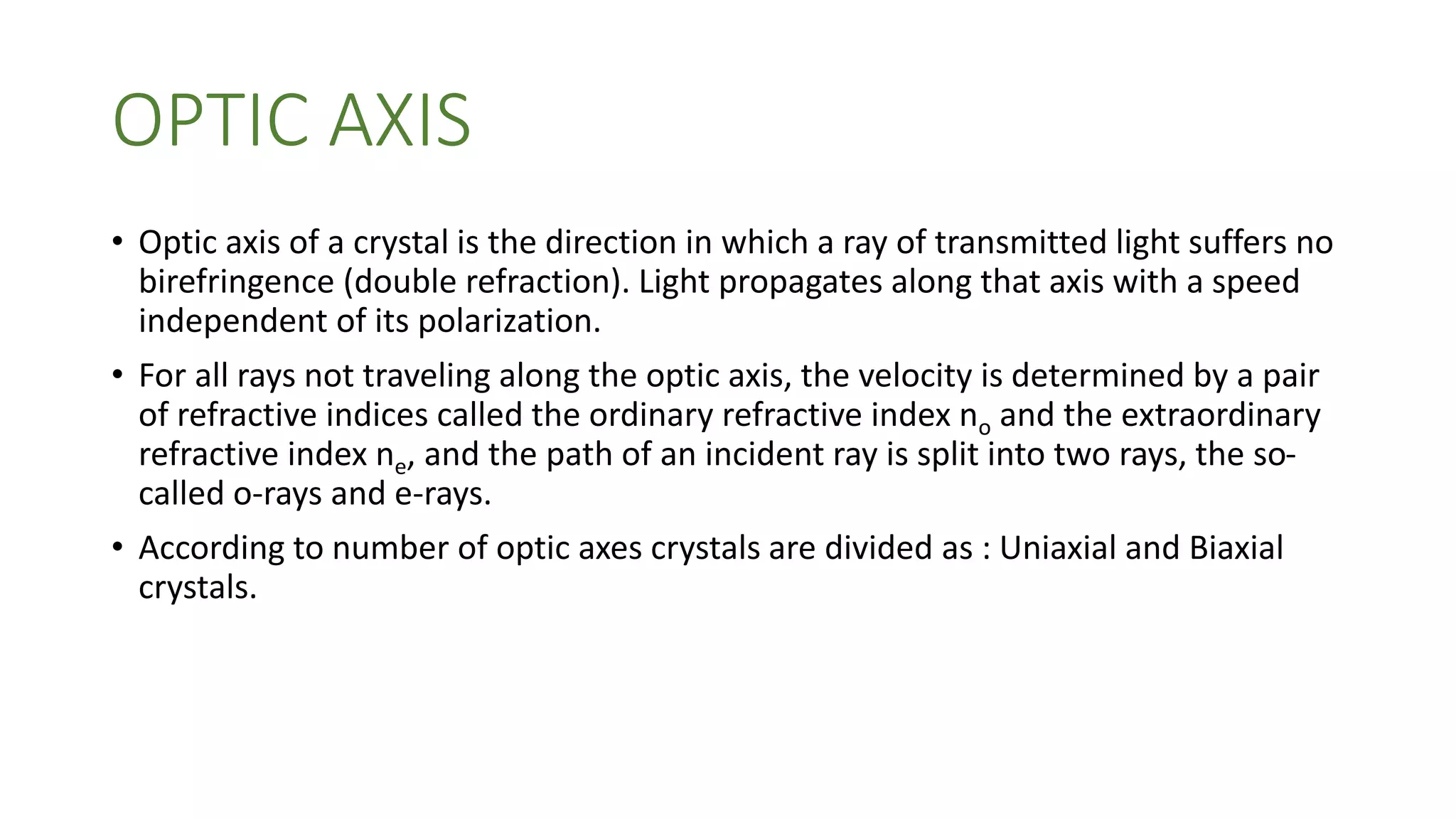 OPTIC AXIS
• Optic axis of a crystal is the direction in which a ray of transmitted light suffers no
birefringence (double refraction). Light propagates along that axis with a speed
independent of its polarization.
• For all rays not traveling along the optic axis, the velocity is determined by a pair
of refractive indices called the ordinary refractive index no and the extraordinary
refractive index ne, and the path of an incident ray is split into two rays, the so-
called o-rays and e-rays.
• According to number of optic axes crystals are divided as : Uniaxial and Biaxial
crystals.
 
