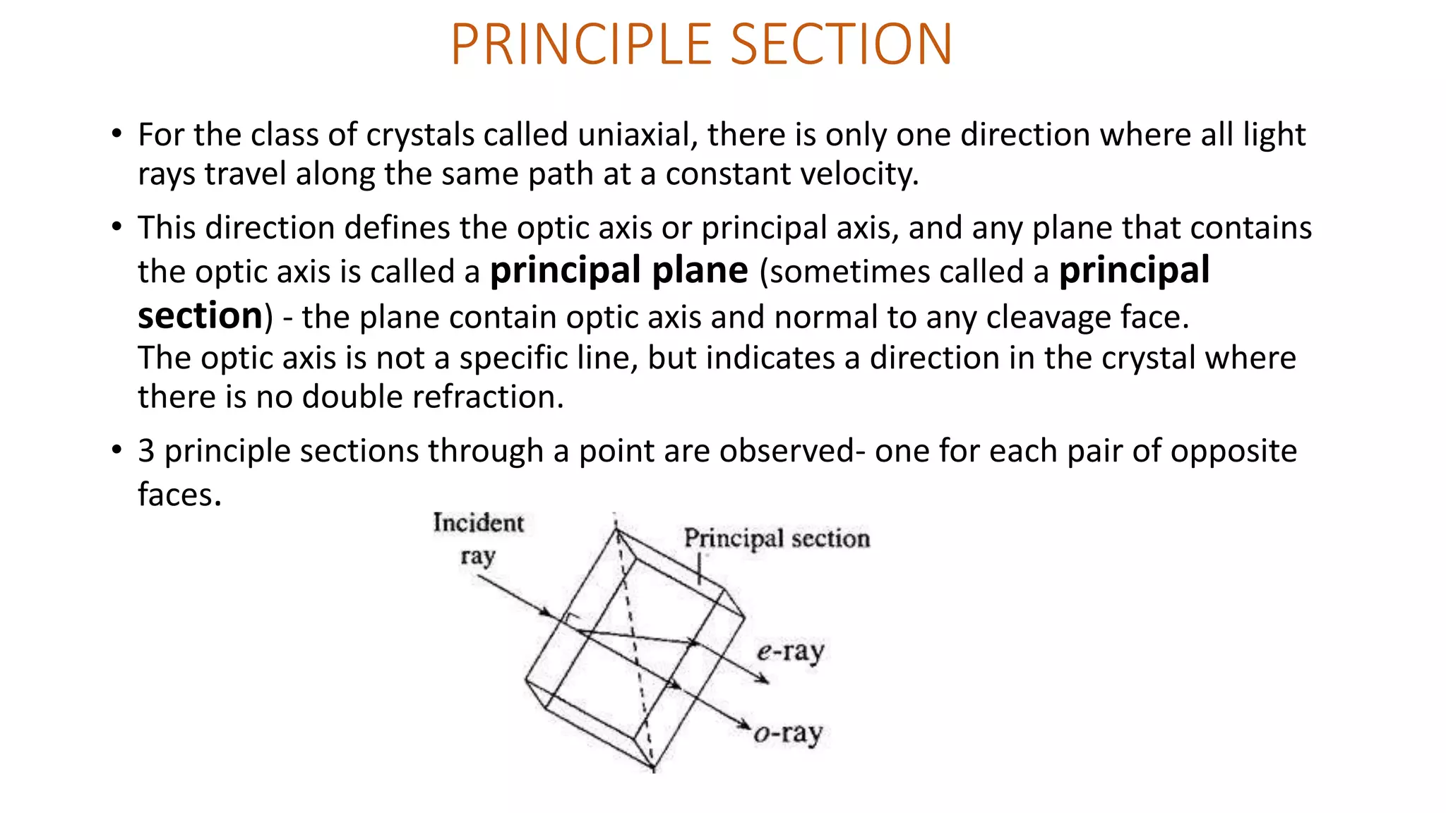 PRINCIPLE SECTION
• For the class of crystals called uniaxial, there is only one direction where all light
rays travel along the same path at a constant velocity.
• This direction defines the optic axis or principal axis, and any plane that contains
the optic axis is called a principal plane (sometimes called a principal
section) - the plane contain optic axis and normal to any cleavage face.
The optic axis is not a specific line, but indicates a direction in the crystal where
there is no double refraction.
• 3 principle sections through a point are observed- one for each pair of opposite
faces.
 