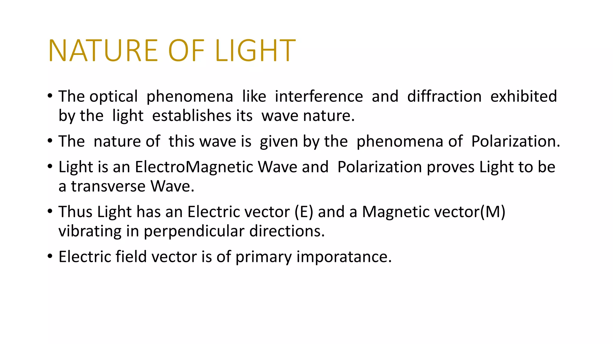 NATURE OF LIGHT
• The optical phenomena like interference and diffraction exhibited
by the light establishes its wave nature.
• The nature of this wave is given by the phenomena of Polarization.
• Light is an ElectroMagnetic Wave and Polarization proves Light to be
a transverse Wave.
• Thus Light has an Electric vector (E) and a Magnetic vector(M)
vibrating in perpendicular directions.
• Electric field vector is of primary imporatance.
 
