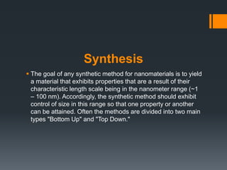 Synthesis
 The goal of any synthetic method for nanomaterials is to yield
a material that exhibits properties that are a result of their
characteristic length scale being in the nanometer range (~1
– 100 nm). Accordingly, the synthetic method should exhibit
control of size in this range so that one property or another
can be attained. Often the methods are divided into two main
types "Bottom Up" and "Top Down."
 