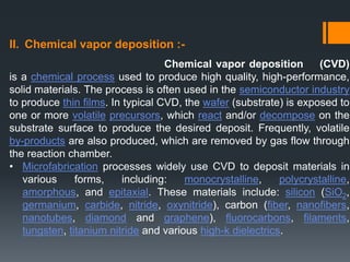 II. Chemical vapor deposition :-
Chemical vapor deposition (CVD)
is a chemical process used to produce high quality, high-performance,
solid materials. The process is often used in the semiconductor industry
to produce thin films. In typical CVD, the wafer (substrate) is exposed to
one or more volatile precursors, which react and/or decompose on the
substrate surface to produce the desired deposit. Frequently, volatile
by-products are also produced, which are removed by gas flow through
the reaction chamber.
• Microfabrication processes widely use CVD to deposit materials in
various forms, including: monocrystalline, polycrystalline,
amorphous, and epitaxial. These materials include: silicon (SiO2,
germanium, carbide, nitride, oxynitride), carbon (fiber, nanofibers,
nanotubes, diamond and graphene), fluorocarbons, filaments,
tungsten, titanium nitride and various high-k dielectrics.
 