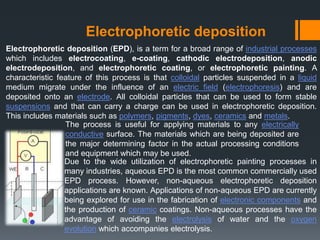 Electrophoretic deposition
Electrophoretic deposition (EPD), is a term for a broad range of industrial processes
which includes electrocoating, e-coating, cathodic electrodeposition, anodic
electrodeposition, and electrophoretic coating, or electrophoretic painting. A
characteristic feature of this process is that colloidal particles suspended in a liquid
medium migrate under the influence of an electric field (electrophoresis) and are
deposited onto an electrode. All colloidal particles that can be used to form stable
suspensions and that can carry a charge can be used in electrophoretic deposition.
This includes materials such as polymers, pigments, dyes, ceramics and metals.
The process is useful for applying materials to any electrically
conductive surface. The materials which are being deposited are
the major determining factor in the actual processing conditions
and equipment which may be used.
Due to the wide utilization of electrophoretic painting processes in
many industries, aqueous EPD is the most common commercially used
EPD process. However, non-aqueous electrophoretic deposition
applications are known. Applications of non-aqueous EPD are currently
being explored for use in the fabrication of electronic components and
the production of ceramic coatings. Non-aqueous processes have the
advantage of avoiding the electrolysis of water and the oxygen
evolution which accompanies electrolysis.
 
