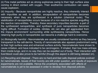 (ii) Fine metal particles act as strong explosives owing to their high surface area
coming in direct contact with oxygen. Their exothermic combustion can easily
cause explosion.
(iii) Impurity - Because nanoparticles are highly reactive, they inherently interact
with impurities as well. In addition, encapsulation of nanoparticles becomes
necessary when they are synthesized in a solution (chemical route). The
stabilization of nanoparticles occurs because of a non-reactive species engulfing
the reactive nano-entities. Thereby, these secondary impurities become a part of
the synthesized nanoparticles, and synthesis of pure nanoparticles becomes
highly difficult. Formation of oxides, nitrides, etc can also get aggravated from
the impure environment/ surrounding while synthesizing nanoparticles. Hence
retaining high purity in nanoparticles can become a challenge hard to overcome.
(iv) Biologically harmful - Nanomaterials are usually considered harmful as they become
transparent to the cell-dermis. Toxicity of nanomaterials also appears predominant owing
to their high surface area and enhanced surface activity. Nanomaterials have shown to
cause irritation, and have indicated to be carcinogenic. If inhaled, their low mass entraps
them inside lungs, and in no way they can be expelled out of body. Their interaction with
liver/blood could also prove to be harmful (though this aspect is still being debated on).
(vi) Recycling and disposal - There are no hard-and-fast safe disposal policies evolved
for nanomaterials. Issues of their toxicity are still under question, and results of exposure
experiments are not available. Hence the uncertainty associated with affects of
nanomaterials is yet to be assessed in order to develop their disposal policies.
 