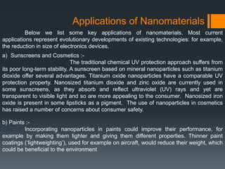 Applications of Nanomaterials
Below we list some key applications of nanomaterials. Most current
applications represent evolutionary developments of existing technologies: for example,
the reduction in size of electronics devices.
a) Sunscreens and Cosmetics :-
The traditional chemical UV protection approach suffers from
its poor long-term stability. A sunscreen based on mineral nanoparticles such as titanium
dioxide offer several advantages. Titanium oxide nanoparticles have a comparable UV
protection property. Nanosized titanium dioxide and zinc oxide are currently used in
some sunscreens, as they absorb and reflect ultraviolet (UV) rays and yet are
transparent to visible light and so are more appealing to the consumer. Nanosized iron
oxide is present in some lipsticks as a pigment. The use of nanoparticles in cosmetics
has raised a number of concerns about consumer safety.
b) Paints :-
Incorporating nanoparticles in paints could improve their performance, for
example by making them lighter and giving them different properties. Thinner paint
coatings (‘lightweighting’), used for example on aircraft, would reduce their weight, which
could be beneficial to the environment
 