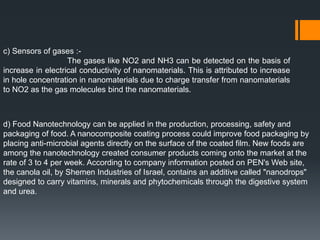 c) Sensors of gases :-
The gases like NO2 and NH3 can be detected on the basis of
increase in electrical conductivity of nanomaterials. This is attributed to increase
in hole concentration in nanomaterials due to charge transfer from nanomaterials
to NO2 as the gas molecules bind the nanomaterials.
d) Food Nanotechnology can be applied in the production, processing, safety and
packaging of food. A nanocomposite coating process could improve food packaging by
placing anti-microbial agents directly on the surface of the coated film. New foods are
among the nanotechnology created consumer products coming onto the market at the
rate of 3 to 4 per week. According to company information posted on PEN's Web site,
the canola oil, by Shemen Industries of Israel, contains an additive called "nanodrops"
designed to carry vitamins, minerals and phytochemicals through the digestive system
and urea.
 