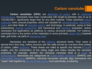 Carbon nanotube
Carbon nanotubes (CNTs) are allotropes of carbon with a cylindrical
nanostructure. Nanotubes have been constructed with length-to-diameter ratio of up to
132,000,000:1, significantly larger than for any other material. These cylindrical carbon
molecules have unusual properties, which are valuable for nanotechnology, electronics,
optics and other fields of materials science and technology. In particular, owing to their
extraordinary thermal conductivity and mechanical and electrical properties, carbon
nanotubes find applications as additives to various structural materials. For instance,
nanotubes form a tiny portion of the material(s) in some (primarily carbon fiber) baseball
bats, golf clubs, car parts or damascus steel.
Nanotubes are members of the fullerene structural family. Their name is
derived from their long, hollow structure with the walls formed by one-atom-thick sheets
of carbon, called graphene. These sheets are rolled at specific and discrete ("chiral")
angles, and the combination of the rolling angle and radius decides the nanotube
properties; for example, whether the individual nanotube shell is a metal or
semiconductor. Nanotubes are categorized as single-walled nanotubes (SWNTs) and
multi-walled nanotubes (MWNTs). Individual nanotubes naturally align themselves into
"ropes" held together by van der Waals forces, more specifically, pi-stacking
 