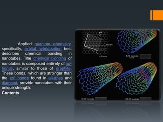 Applied quantum chemistry,
specifically, orbital hybridization best
describes chemical bonding in
nanotubes. The chemical bonding of
nanotubes is composed entirely of sp2
bonds, similar to those of graphite.
These bonds, which are stronger than
the sp3 bonds found in alkanes and
diamond, provide nanotubes with their
unique strength.
Contents
 