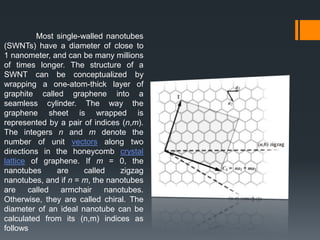 Most single-walled nanotubes
(SWNTs) have a diameter of close to
1 nanometer, and can be many millions
of times longer. The structure of a
SWNT can be conceptualized by
wrapping a one-atom-thick layer of
graphite called graphene into a
seamless cylinder. The way the
graphene sheet is wrapped is
represented by a pair of indices (n,m).
The integers n and m denote the
number of unit vectors along two
directions in the honeycomb crystal
lattice of graphene. If m = 0, the
nanotubes are called zigzag
nanotubes, and if n = m, the nanotubes
are called armchair nanotubes.
Otherwise, they are called chiral. The
diameter of an ideal nanotube can be
calculated from its (n,m) indices as
follows
 