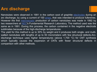 Arc discharge
Nanotubes were observed in 1991 in the carbon soot of graphite electrodes during an
arc discharge, by using a current of 100 amps, that was intended to produce fullerenes.
However the first macroscopic production of carbon nanotubes was made in 1992 by
two researchers at NEC's Fundamental Research Laboratory. The method used was the
same as in 1991. During this process, the carbon contained in the negative electrode
sublimates because of the high-discharge temperatures.
The yield for this method is up to 30% by weight and it produces both single- and multi-
walled nanotubes with lengths of up to 50 micrometers with few structural defects.Arc-
discharge technique uses higher temperatures (above 1,700 °C) for CNT synthesis
which typically causes the expansion of CNTs with fewer structural defects in
comparison with other methods.
 