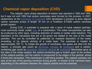 Chemical vapor deposition (CVD)
The catalytic vapor phase deposition of carbon was reported in 1952 and 1959,
but it was not until 1993 that carbon nanotubes were formed by this process. In 2007,
researchers at the University of Cincinnati (UC) developed a process to grow aligned
carbon nanotube arrays of length 18 mm on a FirstNano ET3000 carbon nanotube
growth system.
During CVD, a substrate is prepared with a layer of metal catalyst particles,
most commonly nickel, cobalt, iron, or a combination. The metal nanoparticles can also
be produced by other ways, including reduction of oxides or oxides solid solutions. The
diameters of the nanotubes that are to be grown are related to the size of the metal
particles. This can be controlled by patterned (or masked) deposition of the metal,
annealing, or by plasma etching of a metal layer. The substrate is heated to
approximately 700 °C. To initiate the growth of nanotubes, two gases are bled into the
reactor: a process gas (such as ammonia, nitrogen or hydrogen) and a carbon-
containing gas (such as acetylene, ethylene, ethanol or methane). Nanotubes grow at
the sites of the metal catalyst; the carbon-containing gas is broken apart at the surface
of the catalyst particle, and the carbon is transported to the edges of the particle, where
it forms the nanotubes. This mechanism is still being studied. The catalyst particles can
stay at the tips of the growing nanotube during growth, or remain at the nanotube base,
depending on the adhesion between the catalyst particle and the substrate.
 