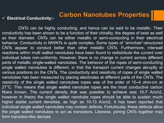 Carbon Nanotubes Properties Electrical Conductivity:-
CNTs can be highly conducting, and hence can be said to be metallic. Their
conductivity has been shown to be a function of their chirality, the degree of twist as well
as their diameter. CNTs can be either metallic or semi-conducting in their electrical
behavior. Conductivity in MWNTs is quite complex. Some types of “armchair”-structured
CNTs appear to conduct better than other metallic CNTs. Furthermore, interwall
reactions within multi walled nanotubes have been found to redistribute the current over
individual tubes non-uniformly. However, there is no change in current across different
parts of metallic single-walled nanotubes. The behavior of the ropes of semi-conducting
single walled nanotubes is different, in that the transport current changes abruptly at
various positions on the CNTs. The conductivity and resistivity of ropes of single walled
nanotubes has been measured by placing electrodes at different parts of the CNTs. The
resistivity of the single walled nanotubes ropes was of the order of 10–4 ohm-cm at
27°C. This means that single walled nanotube ropes are the most conductive carbon
fibers known. The current density that was possible to achieve was 10-7 A/cm2,
however in theory the single walled nanotube ropes should be able to sustain much
higher stable current densities, as high as 10-13 A/cm2. It has been reported that
individual single walled nanotubes may contain defects. Fortuitously, these defects allow
the single walled nanotubes to act as transistors. Likewise, joining CNTs together may
form transistor-like devices
 