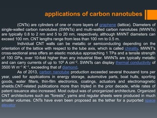 applications of carbon nanotubes
(CNTs) are cylinders of one or more layers of graphene (lattice). Diameters of
single-walled carbon nanotubes (SWNTs) and multi-walled carbon nanotubes (MWNTs)
are typically 0.8 to 2 nm and 5 to 20 nm, respectively, although MWNT diameters can
exceed 100 nm. CNT lengths range from less than 100 nm to 0.5 m.
Individual CNT walls can be metallic or semiconducting depending on the
orientation of the lattice with respect to the tube axis, which is called chirality. MWNT's
cross-sectional area offers an elastic modulus approaching 1 TPa and a tensile strength
of 100 GPa, over 10-fold higher than any industrial fiber. MWNTs are typically metallic
and can carry currents of up to 109 A cm−2. SWNTs can display thermal conductivity of
3500 W m−1 K−1, exceeding that of diamond.
As of 2013, carbon nanotube production exceeded several thousand tons per
year, used for applications in energy storage, automotive parts, boat hulls, sporting
goods, water filters, thin-film electronics, coatings, actuators and electromagnetic
shields.CNT-related publications more than tripled in the prior decade, while rates of
patent issuance also increased. Most output was of unorganized architecture. Organized
CNT architectures such as "forests", yarns and regular sheets were produced in much
smaller volumes. CNTs have even been proposed as the tether for a purported space
elevator
 