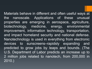 Materials behave in different and often useful ways at
the nanoscale. Applications of these unusual
properties are emerging in aerospace, agriculture,
biotechnology, medicine, energy, environmental
improvement, information technology, transportation,
and impact homeland security and national defense.
Nanotechnology is used in everything from electronic
devices to sunscreens–rapidsly expanding and
predicted to grow jobs by leaps and bounds. (The
U.S. Department of Labor predicts an increase up to
2 million jobs related to nanotech, from 200,000 in
2010.)
 