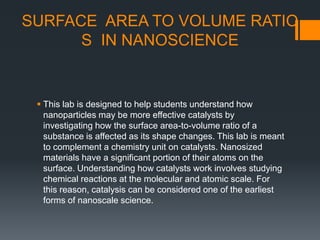SURFACE AREA TO VOLUME RATIO
S IN NANOSCIENCE
 This lab is designed to help students understand how
nanoparticles may be more effective catalysts by
investigating how the surface area-to-volume ratio of a
substance is affected as its shape changes. This lab is meant
to complement a chemistry unit on catalysts. Nanosized
materials have a significant portion of their atoms on the
surface. Understanding how catalysts work involves studying
chemical reactions at the molecular and atomic scale. For
this reason, catalysis can be considered one of the earliest
forms of nanoscale science.
 