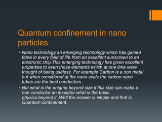 Quantum confinement in nano
particles
 Nano technology an emerging technology which has gained
fame in every field of life from an excellent sunscreen to an
electronic chip.This emerging technology has given excellent
properties to even those elements which at one time were
thought of being useless For example Carbon is a non metal
but when considered at the nano scale the carbon nano
tubes are the best conductors .
 But what is the enigma beyond size if this size can make a
non conductor an insulator what is the basic
physics beyond it .Well the answer is simple and that is
Quantum confinement.
 