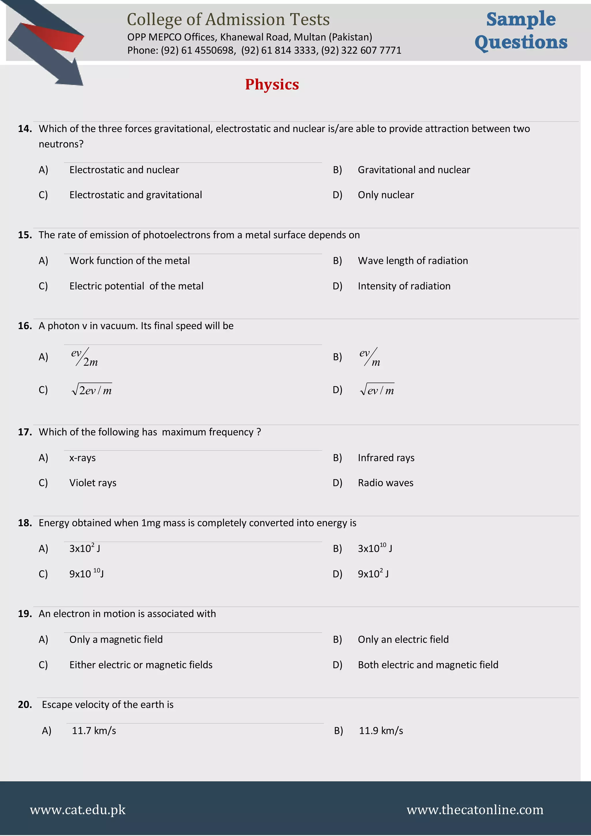 College of Admission Tests
OPP MEPCO Offices, Khanewal Road, Multan (Pakistan)
Phone: (92) 61 4550698, (92) 61 814 3333, (92) 322 607 7771
Sample
Questions
www.cat.edu.pk www.thecatonline.com
Physics
14. Which of the three forces gravitational, electrostatic and nuclear is/are able to provide attraction between two
neutrons?
A) Electrostatic and nuclear B) Gravitational and nuclear
C) Electrostatic and gravitational D) Only nuclear
15. The rate of emission of photoelectrons from a metal surface depends on
A) Work function of the metal B) Wave length of radiation
C) Electric potential of the metal D) Intensity of radiation
16. A photon v in vacuum. Its final speed will be
A) m
ev
2 B) m
ev
C) mev /2 D) mev /
17. Which of the following has maximum frequency ?
A) x-rays B) Infrared rays
C) Violet rays D) Radio waves
18. Energy obtained when 1mg mass is completely converted into energy is
A) 3x102
J B) 3x1010
J
C) 9x10 10
J D) 9x102
J
19. An electron in motion is associated with
A) Only a magnetic field B) Only an electric field
C) Either electric or magnetic fields D) Both electric and magnetic field
20. Escape velocity of the earth is
A) 11.7 km/s B) 11.9 km/s
 
