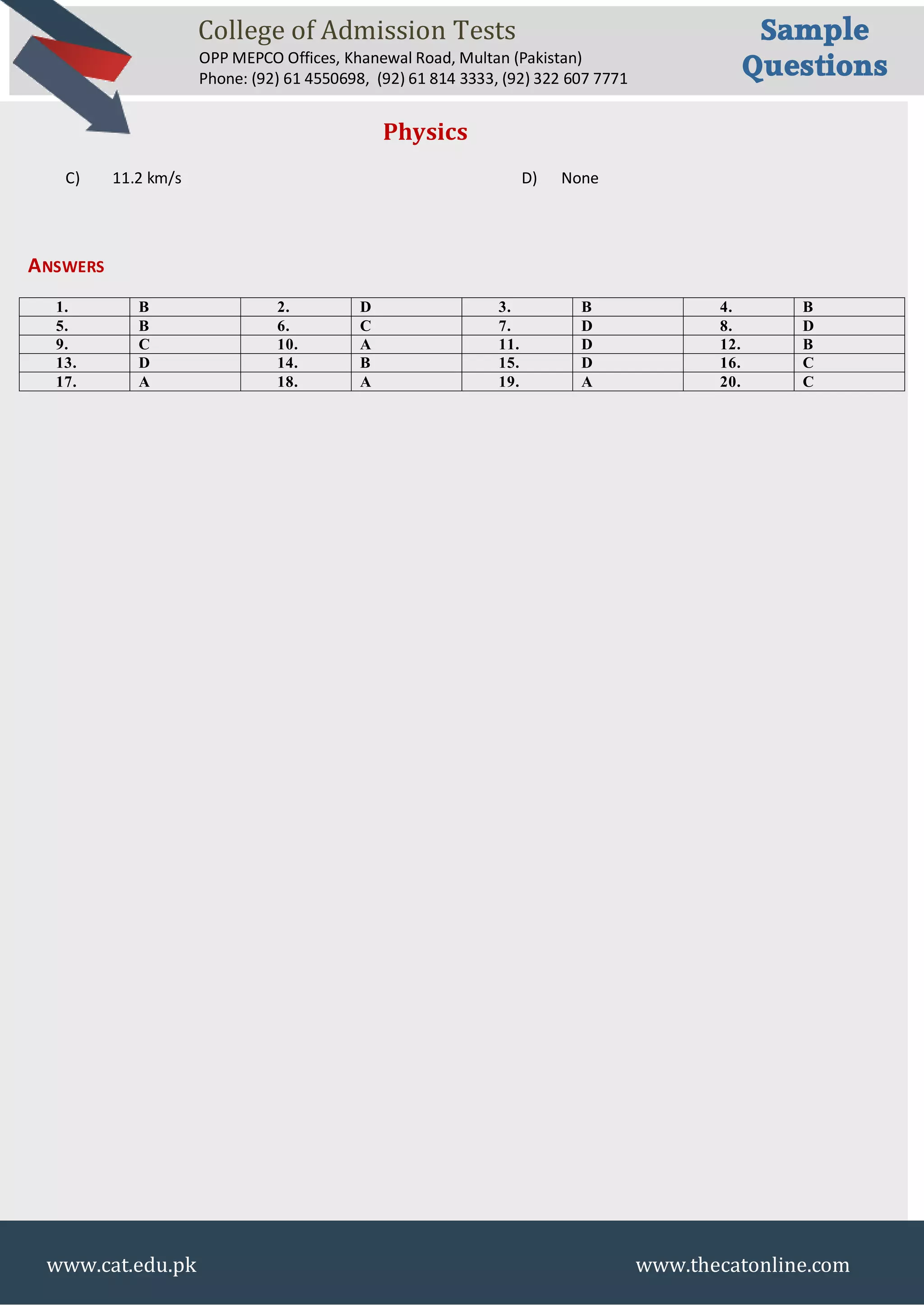 College of Admission Tests
OPP MEPCO Offices, Khanewal Road, Multan (Pakistan)
Phone: (92) 61 4550698, (92) 61 814 3333, (92) 322 607 7771
Sample
Questions
www.cat.edu.pk www.thecatonline.com
Physics
C) 11.2 km/s D) None
ANSWERS
1. B 2. D 3. B 4. B
5. B 6. C 7. D 8. D
9. C 10. A 11. D 12. B
13. D 14. B 15. D 16. C
17. A 18. A 19. A 20. C
 