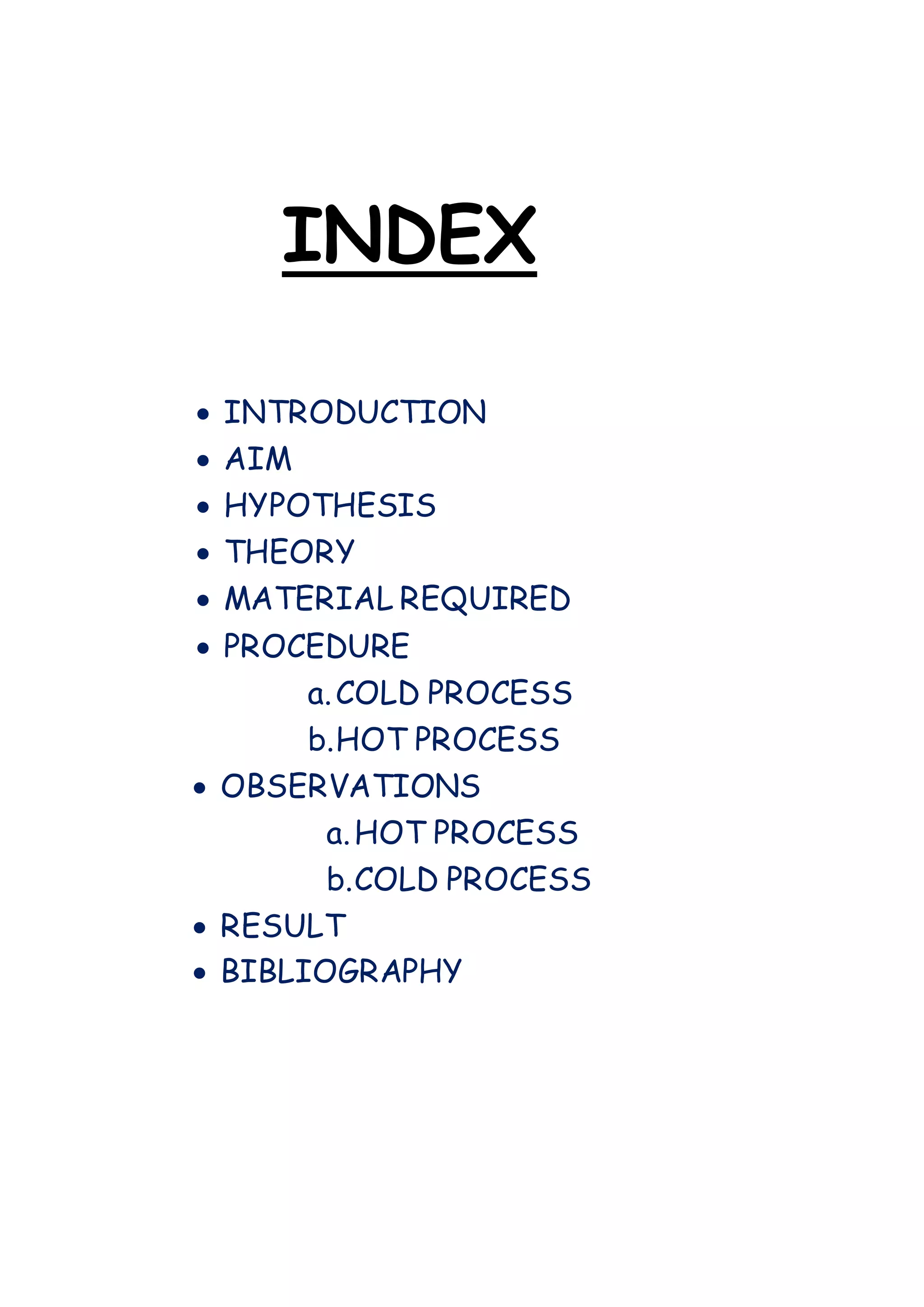 INDEX
 INTRODUCTION
 AIM
 HYPOTHESIS
 THEORY
 MATERIAL REQUIRED
 PROCEDURE
a.COLD PROCESS
b.HOT PROCESS
 OBSERVATIONS
a.HOT PROCESS
b.COLD PROCESS
 RESULT
 BIBLIOGRAPHY
 
